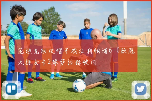 范迪克助攻帽子戏法利物浦6-0欧冠大捷麦卡2球萨拉赫破门