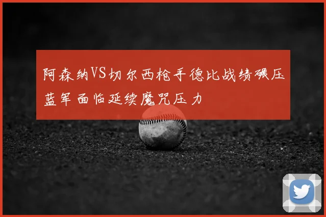 阿森纳VS切尔西枪手德比战绩碾压蓝军面临延续魔咒压力