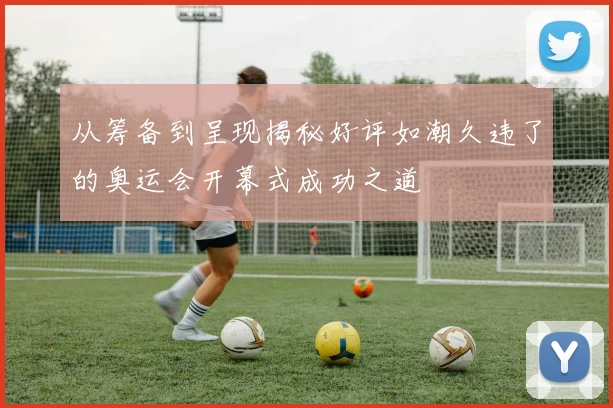 从筹备到呈现揭秘好评如潮久违了的奥运会开幕式成功之道