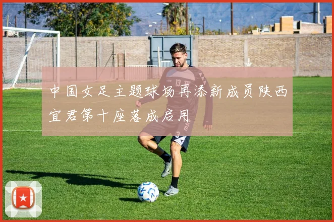 中国女足主题球场再添新成员陕西宜君第十座落成启用