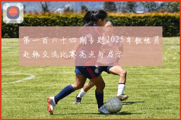 第一百六十四期专题2025年教练员赴韩交流比赛亮点与启示