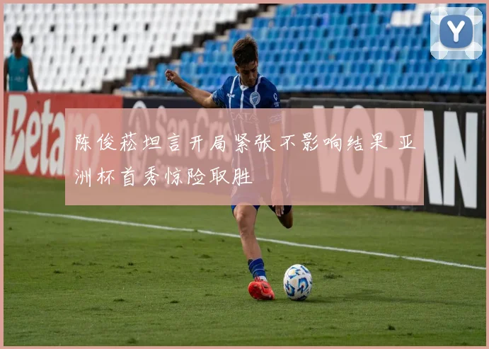 陈俊菘坦言开局紧张不影响结果 亚洲杯首秀惊险取胜