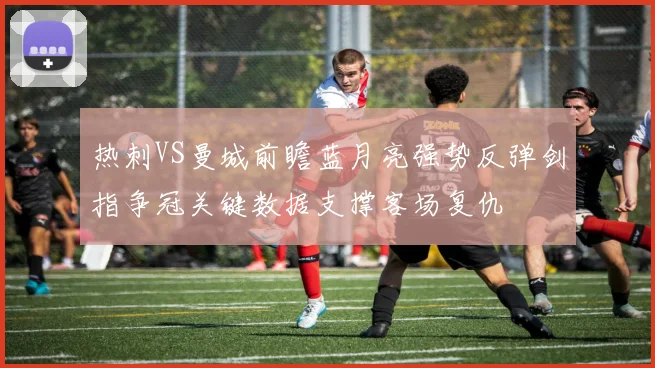 热刺VS曼城前瞻蓝月亮强势反弹剑指争冠关键数据支撑客场复仇