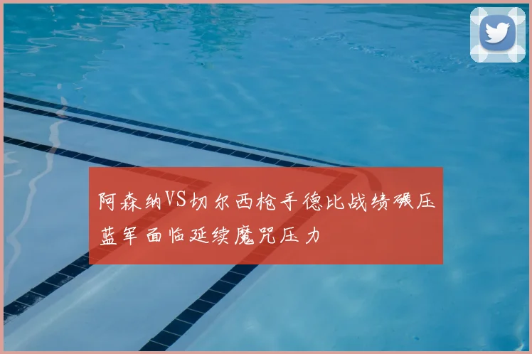 阿森纳VS切尔西枪手德比战绩碾压蓝军面临延续魔咒压力