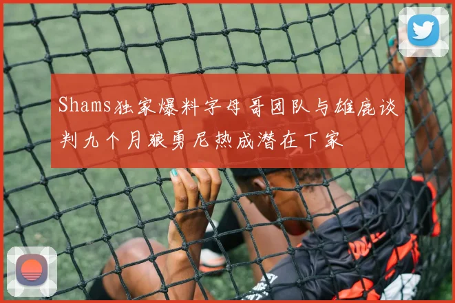 Shams独家爆料字母哥团队与雄鹿谈判九个月狼勇尼热成潜在下家