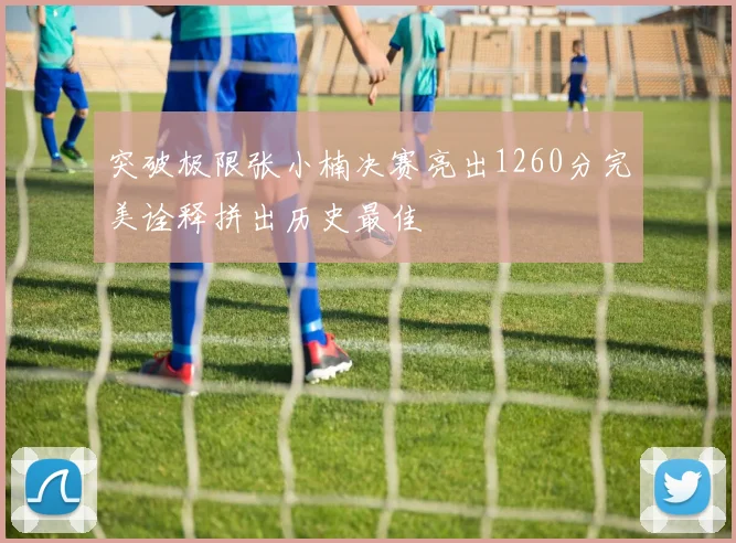 突破极限张小楠决赛亮出1260分完美诠释拼出历史最佳