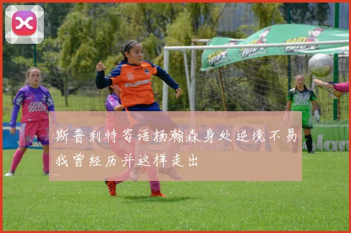 斯普利特寄语杨瀚森身处逆境不易我曾经历并这样走出