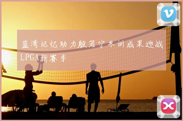 蓝湾记忆助力殷若宁冬训成果迎战LPGA新赛季