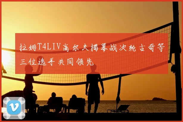 拉姆T4LIV高尔夫揭幕战次轮古奇等三位选手共同领先